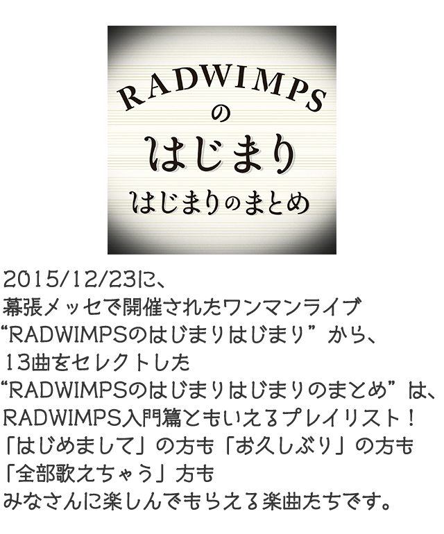 2015/12/23に、幕張メッセで開催されたワンマンライブ“RADWIMPSのはじまりはじまり”から、13曲をセレクトした“RADWIMPSのはじまりはじまりのまとめ”は、RADWIMPSの入門篇ともいえるプレイリスト！「はじめまして」の方も、「お久しぶり」の方も「全部歌えちゃう」方もみなさんに楽しんでもらえる楽曲たちです。