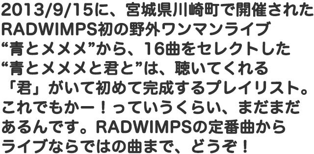 2013/9/15に、宮城県川崎町で開催されたRADWIMPS初の野外ワンマンライブ“青とメメメ”から、16曲をセレクトした“青とメメメと君と”は、聴いてくれる「君」がいて初めて完成するプレイリスト。これでもかー！っていうくらい、まだまだあるんです。RADWIMPSの定番曲からライブならではの曲まで、どうぞ！